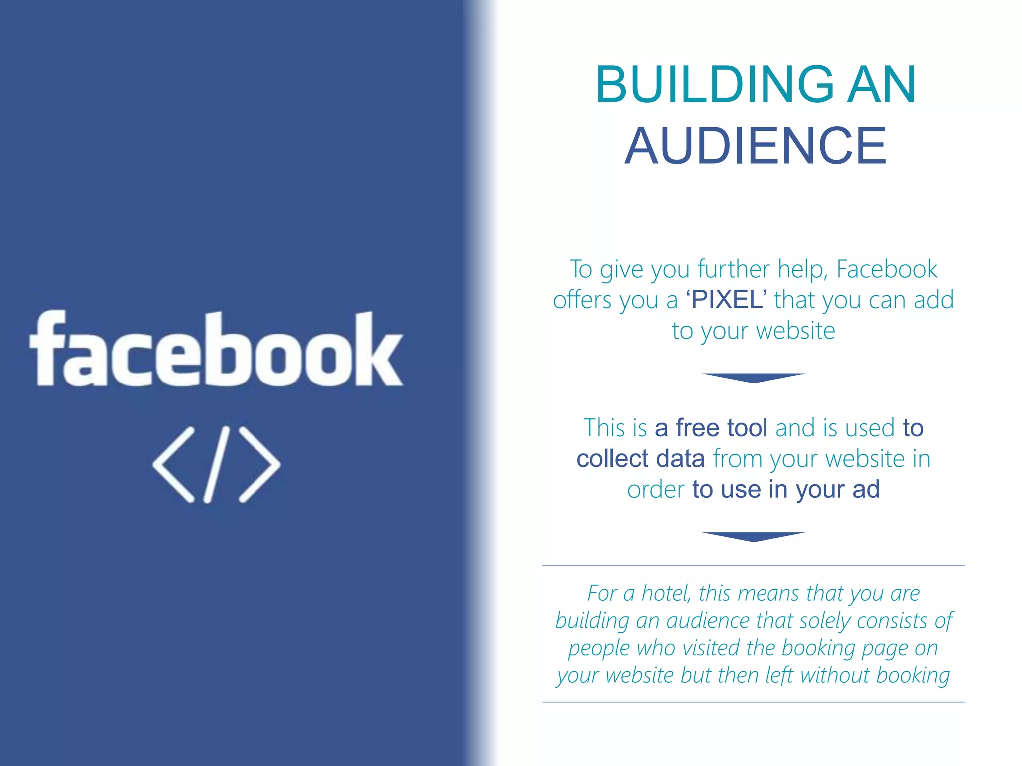 BUILDING AN
AUDIENCE
For a hotel, this means that you are
building an audience that solely consists of
people who visited the booking page on
your website but then left without booking
To give you further help, Facebook
offers you a ‘PIXEL’ that you can add
to your website
This is a free tool and is used to
collect data from your website in
order to use in your ad
 