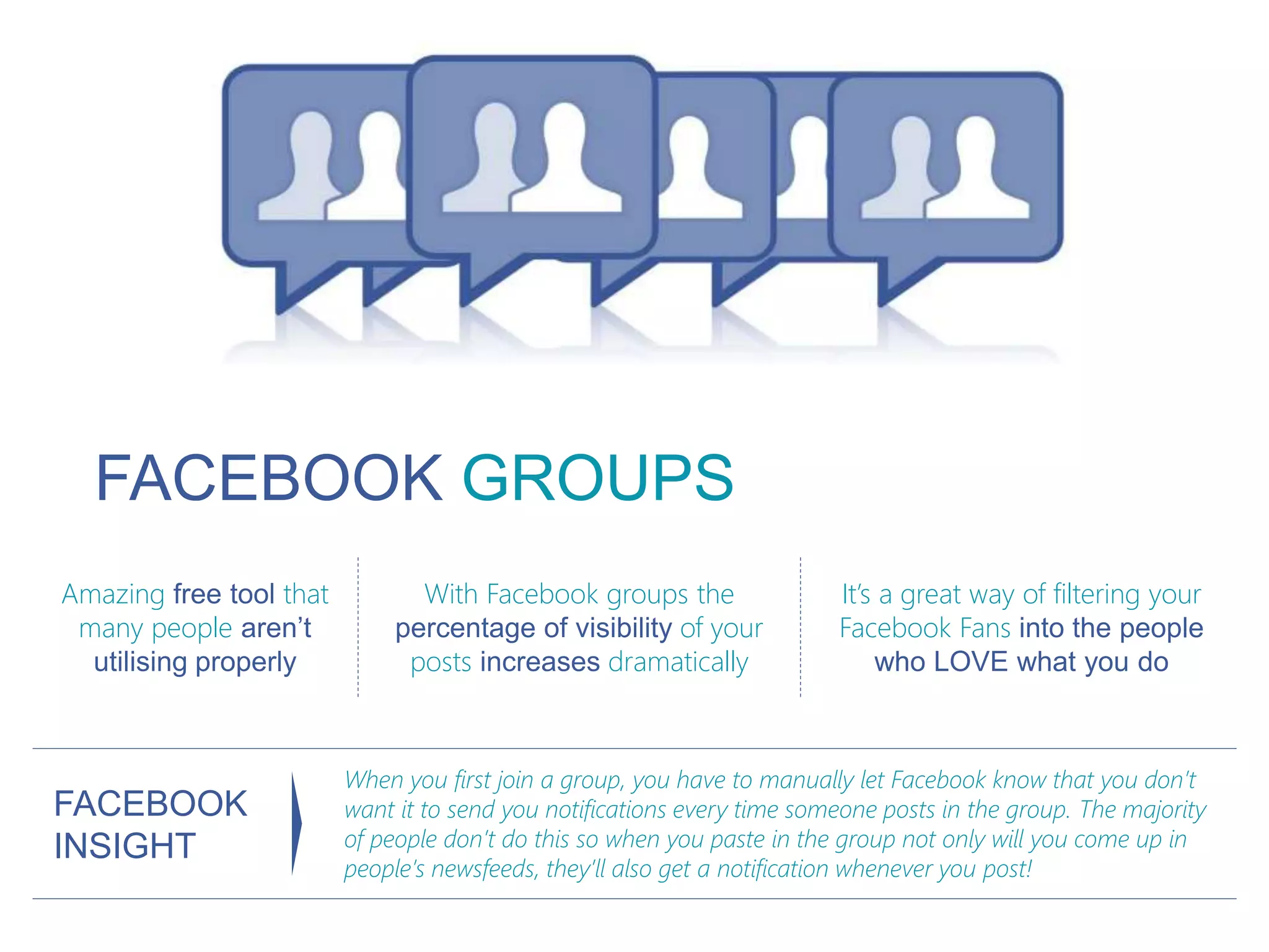 FACEBOOK GROUPS
Amazing free tool that
many people aren’t
utilising properly
With Facebook groups the
percentage of visibility of your
posts increases dramatically
It’s a great way of filtering your
Facebook Fans into the people
who LOVE what you do
When you first join a group, you have to manually let Facebook know that you don’t
want it to send you notifications every time someone posts in the group. The majority
of people don’t do this so when you paste in the group not only will you come up in
people’s newsfeeds, they’ll also get a notification whenever you post!
FACEBOOK
INSIGHT
 