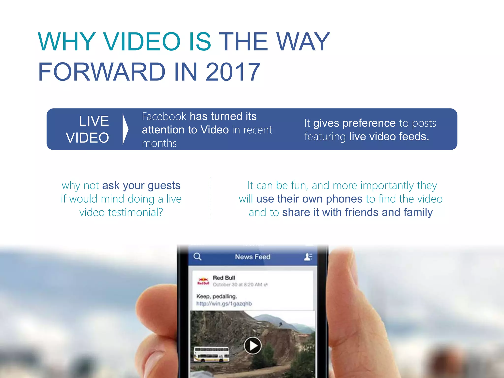 WHY VIDEO IS THE WAY
FORWARD IN 2017
Facebook has turned its
attention to Video in recent
months
LIVE
VIDEO
It gives preference to posts
featuring live video feeds.
why not ask your guests
if would mind doing a live
video testimonial?
It can be fun, and more importantly they
will use their own phones to find the video
and to share it with friends and family
 