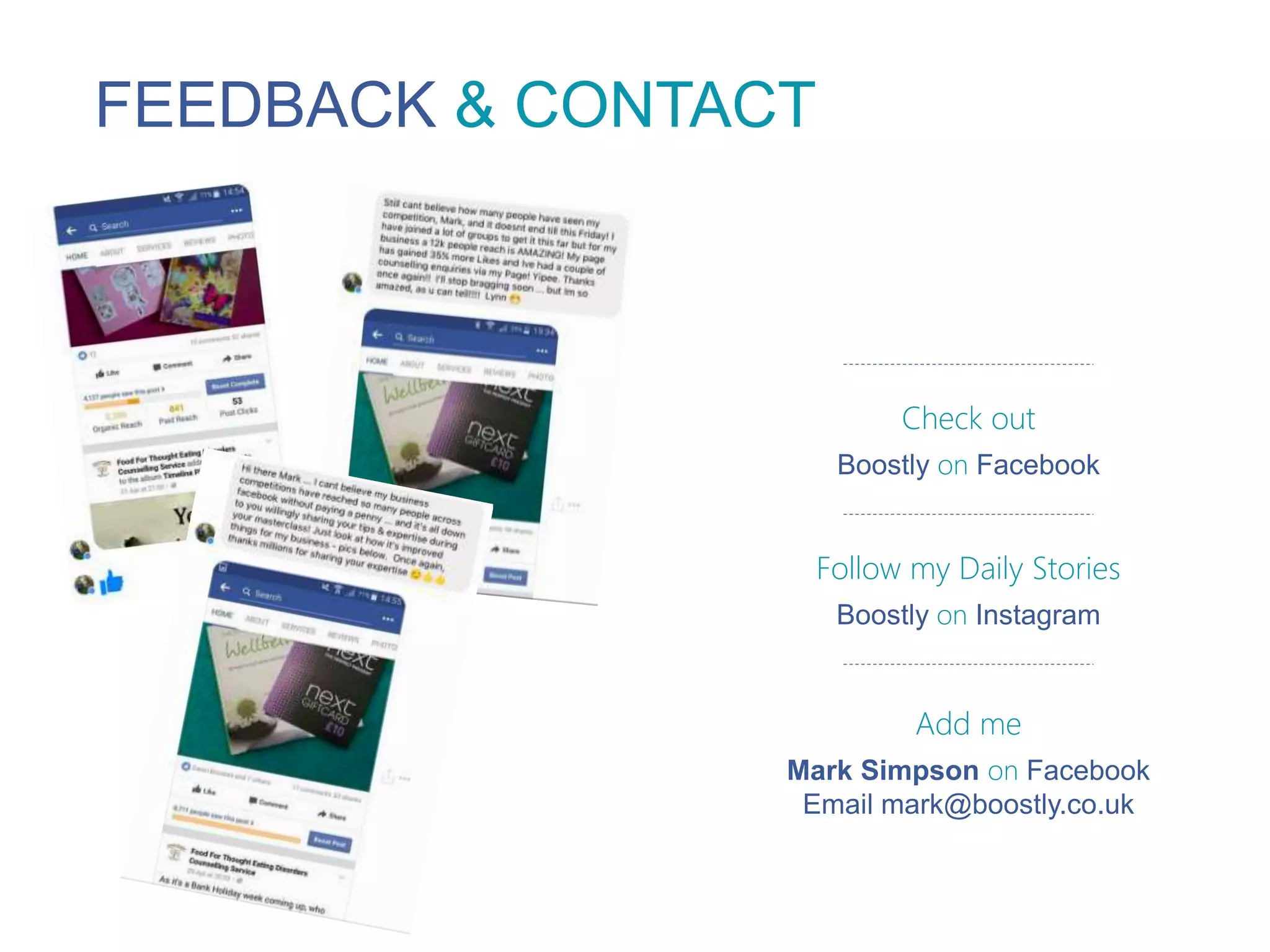 FEEDBACK & CONTACT
Check out
Boostly on Facebook
Follow my Daily Stories
Boostly on Instagram
Add me
Mark Simpson on Facebook
Email mark@boostly.co.uk
 