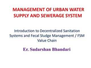 Introduction to Decentralized Sanitation
Systems and Fecal Sludge Management / FSM
Value Chain
MANAGEMENT OF URBAN WATER
SUPPLY AND SEWERAGE SYSTEM
Er. Sudarshan Bhandari
 