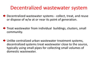 Decentralized wastewater system
Decentralized wastewater systems - collect, treat, and reuse
or dispose of w/w at or near its point of generation.
Treat wastewater from individual buildings, clusters, small
community.
Unlike centralized urban wastewater treatment systems,
decentralized systems treat wastewater close to the source,
typically using small pipes for collecting small volumes of
domestic wastewater.
 