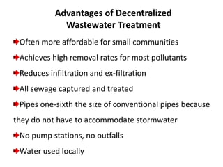 Often more affordable for small communities
Achieves high removal rates for most pollutants
Reduces infiltration and ex-filtration
All sewage captured and treated
Pipes one-sixth the size of conventional pipes because
they do not have to accommodate stormwater
No pump stations, no outfalls
Water used locally
Advantages of Decentralized
Wastewater Treatment
 