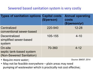 Sewered based sanitation system is very costly
Types of sanitation options Capital costs
($/person)
Annual operating
costs
($/person/yr)
Centralized
conventional sewer-based
220-940 12-28
Decentralized
simplified sewer-based
system
105-155 4-10
On-site
septic tank-based system
(Non-Sewered Sanitation)
70-360 4-12
Source: BMGF, 2014• Require more water;
• May not be feasible everywhere – plain areas may need
pumping of wastewater which is practically not cost effective;
 