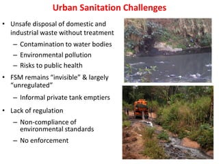 Urban Sanitation Challenges
• Unsafe disposal of domestic and
industrial waste without treatment
– Contamination to water bodies
– Environmental pollution
– Risks to public health
• FSM remains “invisible” & largely
“unregulated”
– Informal private tank emptiers
• Lack of regulation
– Non-compliance of
environmental standards
– No enforcement
 