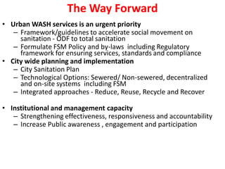The Way Forward
• Urban WASH services is an urgent priority
– Framework/guidelines to accelerate social movement on
sanitation - ODF to total sanitation
– Formulate FSM Policy and by-laws including Regulatory
framework for ensuring services, standards and compliance
• City wide planning and implementation
– City Sanitation Plan
– Technological Options: Sewered/ Non-sewered, decentralized
and on-site systems including FSM
– Integrated approaches - Reduce, Reuse, Recycle and Recover
• Institutional and management capacity
– Strengthening effectiveness, responsiveness and accountability
– Increase Public awareness , engagement and participation
 