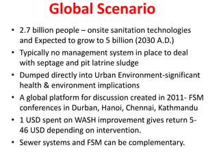 Global Scenario
• 2.7 billion people – onsite sanitation technologies
and Expected to grow to 5 billion (2030 A.D.)
• Typically no management system in place to deal
with septage and pit latrine sludge
• Dumped directly into Urban Environment-significant
health & environment implications
• A global platform for discussion created in 2011- FSM
conferences in Durban, Hanoi, Chennai, Kathmandu
• 1 USD spent on WASH improvement gives return 5-
46 USD depending on intervention.
• Sewer systems and FSM can be complementary.
 
