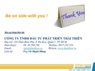 CÔNG TY TNHH ĐẦU TƯ PHÁT TRIỂN THÁI THIÊN
Địa chỉ: 181 Điện Biên Phủ, P. Đa Kao, Quận 1, TP. HCM
Điện thoại: 08. 38 298 246 Hotline: 0917.253.254
Email: info@thaithien.vn Website: www.thaithien.vn
Liên hệ: Ông Vũ Mạnh Hùng
Xin vui lòng liên hệ:
Be on side with you !
 