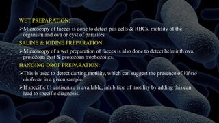 WET PREPARATION:
Microscopy of faeces is done to detect pus cells & RBCs, motility of the
organism and ova or cyst of parasites.
SALINE & IODINE PREPARATION:
Microscopy of a wet preparation of faeces is also done to detect helminth ova,
protozoan cyst & protozoan trophozoites.
HANGING DROP PREPARATION:
This is used to detect darting motility, which can suggest the presence of Vibrio
cholerae in a given sample.
If specific 01 antiserum is available, inhibition of motility by adding this can
lead to specific diagnosis.
 