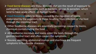  Food borne diseases are those diseases that are the result of exposure to
pathogenic microorganisms, such as bacteria, viruses & parasites, which
tend to have acute effects on human health.
 Food Poisoning refers to illness caused by the ingestion of toxins
elaborated by the organisms & those resulting from infection of the host
through the intestinal tract.
 Other foodborne diseases are essentially poisonings caused by toxins,
chemicals contaminating the food.
 All foodborne microbes and toxins enter the body through the
gastrointestinal tract and often causes the symptoms.
 Nausea, vomiting, abdominal cramps and diarrhoea are frequent
symptoms in foodborne diseases.
 