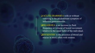 ACUTE DIARRHEA with or without
vomiting is the predominant symptom of
infective gastroenteritis.
DIARRHEA is an increase in fluid
frequency or volume of bowel movement
relative to the usual habit of the individual.
DYSENTRY is the presence of blood and
mucus in stool, often with tetanus.
 