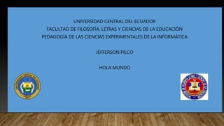 UNIVERSIDAD CENTRAL DEL ECUADOR
FACULTAD DE FILOSOFÍA, LETRAS Y CIENCIAS DE LA EDUCACIÓN
PEDAGOGÍA DE LAS CIENCIAS EXPERIMENTALES DE LA INFORMÁTICA
JEFFERSON PILCO
HOLA MUNDO
 