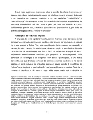 Ora, é neste quadro que teremos de situar a questão da cultura de empresa, um
assunto que é tanto mais importante quanto ele reflete ao mesmo tempo as dinâmicas
e os bloqueios do processo produtivo – as tão exaltadas “produtividade” e
“competitividade” das empresas – e os fatores estruturais inerentes à sociedade e às
estruturas sociopolíticas do país. Vale a pena por isso dar atenção á cultura,
considerando, por um lado, a natureza polissémica da própria noção e, por outro, as
distintas conceções sobre a “cultura de empresa”.

     Paradigmas da cultura de empresa
     A empresa, tal como o próprio trabalho, sempre foram ao longo da história temas
controversos, marcados por intensos conflitos, mas também por identidades e culturas
de grupo, coesas e fortes. Têm sido considerados tanto espaços de opressão e
exploração como campos de oportunidade, de emancipação e reconhecimento social
para milhões de trabalhadores. Por fim, o facto de termos em Portugal um tecido
empresarial essencialmente composto por pequenas e micro-empresas, onde
pontificam as lideranças e os dirigentes com baixas qualificações, é um motivo
acrescido para que diversas correntes de opinião no campo académico e na esfera
pública em geral, inclusive os sindicatos, dediquem pouca atenção à importância da
“cultura” organizacional e sua implicação nas boas práticas empresariais. Todavia, a
questão é complexa e não está – como, aliás, nunca nada está – despida de


agravou-se sobretudo a partir da criação do Euro como unidade monetária comum – uma moeda forte,
na sua origem equiparada ao marco alemão – que favoreceu as economias mais fortes em tecnologia e
capital intensivo (que exportam sobretudo bens de consumo duradouro, como carros, equipamentos
eletrónicos, maquinaria pesada e sofisticada, etc.), mas prejudicou as economias mais frágeis, que, sem
poderem mais desvalorizar as suas moedas, perderam competitividade com a abertura das fronteiras
aos produtos do sudeste asiático, levando ao encerramento de muitas empresas industriais e ao
aumento descontrolado do consumo e do endividamento das famílias, dos bancos nacionais e dos
Estados (em benefício do capitalismo especulativo e dos bancos privados mais ricos, sobretudo da
França e da Alemanha). Na verdade, apesar de haver soluções tecnicamente viáveis para a crise, as
sucessivas cimeiras e reuniões do conselho europeu têm-se revelado uma sucessão de fracassos,
porque o diretório franco-alemão é quem realmente manda, desprezando os acordos, os princípios e as
próprias instituições democráticas da comunidade. E porque os poderes instalados se mostram
incapazes de liderar uma viragem promissora para a Europa, porque estão a ser esquecidos os velhos
valores do iluminismo, a herança social-democrata e os princípios inspiradores do projeto europeu na
sua origem (sob influência de Jean Monnet e do Tratado de Roma, que criou a Comunidade Económica
Europeia, em 1958), quer a moeda única quer a União Europeia ela própria podem estar em vias de
extinção.



                                                  10
 