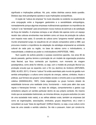 significado e implicações politicas. Há, pois, visões distintas acerca desta questão.
Destaco aqui dois paradigmas opostos e suas implicações sociopolíticas.
     A noção de “cultura de empresa” foi muito discutida no ocidente na sequência de
uma conjugação entre a linguagem gestionária e a sensibilidade antropológica,
nomeadamente porque algumas empresas multinacionais apostaram na importância da
“cultura” e da “identidade” para encontrarem novos motivos de estímulo e de satisfação
da força de trabalho. A empresa começou a ser olhada não apenas como um espaço
recetor das culturas envolventes mas também como um locus de produção de cultura
com impacto mais vasto. O conceito de cultura como “programa mental” aplicado ao
mundo empresarial surgiu na sequência de um estudo comparativo sobre a IBM, que
procurava mostrar a importância da adaptação da estratégia empresarial ao ambiente
cultural de cada país ou região, na base de valores como o individualismo, a
masculinidade, a distância ao poder e o individualismo (HOFSTEDE, 1980).
     Num quadro de euforia perante o sucesso económico japonês, nos anos 80 do
século passado, ganhou terreno a promoção de um modelo de organização produtiva
mais flexível, que ficou conhecido por toyotismo, num momento de viragem
paradigmática, como atrás foi referido, ou seja, com o modelo de produção flexível (ou
produção enxuta) que se expandiu com o fim (ou declínio) do fordismo (ANTUNES,
2006; ALVES, 2011). O termo “cultura” foi então assimilado pelo mundo da gestão num
sentido antropológico: a cultura como conjunto de crenças, valores, símbolos, rituais e
práticas, que fornece aos grupos/ comunidades sociais o cimento para a sua identidade
coletiva (SAINSAULIEU, 1997). Cada organização ou grupo humano dotado de
estabilidade torna-se uma realidade única, funcionando – muito para além das suas
regras e hierarquias formais – na base de códigos, comportamentos e gestos cujo
simbolismo adquire um sentido particular dentro do seu próprio contexto. Do mesmo
modo que as sociedades tradicionais, as minorias étnicas, os grupos excluídos (no seio
de uma sociedade mais vasta), e as velhas aldeias rurais, também as empresas (tal
como as organizações, associações, sindicatos, grupos desportivos, etc.) criam e
consolidam as suas “teias de significado” (Clifford Geertz), ou seja, a sua cultura como
base de uma coesão e sentido colectivo. Se não a possuem, lutam por construí-la.



                                          11
 