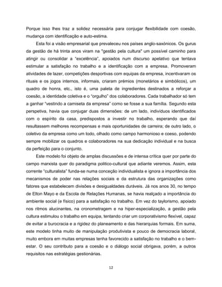 Porque isso lhes traz a solidez necessária para conjugar flexibilidade com coesão,
mudança com identificação e auto-estima.
     Esta foi a visão empresarial que prevaleceu nos países anglo-saxónicos. Os gurus
da gestão de há trinta anos viram na "gestão pela cultura" um possível caminho para
atingir ou consolidar a “excelência”, apoiados num discurso apelativo que tentava
estimular a satisfação no trabalho e a identificação com a empresa. Promoveram
atividades de lazer, competições desportivas com equipas da empresa, incentivaram os
rituais e os jogos internos, informais, criaram prémios (monetários e simbólicos), um
quadro de honra, etc., isto é, uma paleta de ingredientes destinados a reforçar a
coesão, a identidade coletiva e o “orgulho” dos colaboradores. Cada trabalhador só tem
a ganhar “vestindo a camiseta da empresa” como se fosse a sua família. Segundo esta
perspetiva, havia que conjugar duas dimensões: de um lado, indivíduos identificados
com o espírito da casa, predispostos a investir no trabalho, esperando que daí
resultassem melhores recompensas e mais oportunidades de carreira; de outro lado, o
coletivo da empresa como um todo, olhado como campo harmonioso e coeso, podendo
sempre mobilizar os quadros e colaboradores na sua dedicação individual e na busca
da perfeição para o conjunto.
     Este modelo foi objeto de amplas discussões e de intensa crítica quer por parte do
campo marxista quer do paradigma politico-cultural que adiante veremos. Assim, esta
corrente “culturalista” funda-se numa conceção individualista e ignora a importância dos
mecanismos de poder nas relações sociais e da estrutura das organizações como
fatores que estabelecem divisões e desigualdades duráveis. Já nos anos 30, no tempo
de Elton Mayo e da Escola de Relações Humanas, se havia realçado a importância do
ambiente social (e físico) para a satisfação no trabalho. Em vez do taylorismo, apoiado
nos ritmos alucinantes, na cronometragem e na hiper-especialização, a gestão pela
cultura estimulou o trabalho em equipa, tentando criar um corporativismo flexível, capaz
de evitar a burocracia e a rigidez do planeamento e das hierarquias formais. Em suma,
este modelo tinha muito de manipulação produtivista e pouco de democracia laboral,
muito embora em muitas empresas tenha favorecido a satisfação no trabalho e o bem-
estar. O seu contributo para a coesão e o diálogo social obrigava, porém, a outros
requisitos nas estratégias gestionárias.


                                           12
 