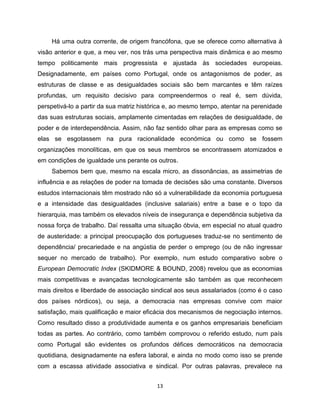 Há uma outra corrente, de origem francófona, que se oferece como alternativa à
visão anterior e que, a meu ver, nos trás uma perspectiva mais dinâmica e ao mesmo
tempo politicamente mais progressista e ajustada às sociedades europeias.
Designadamente, em países como Portugal, onde os antagonismos de poder, as
estruturas de classe e as desigualdades sociais são bem marcantes e têm raízes
profundas, um requisito decisivo para compreendermos o real é, sem dúvida,
perspetivá-lo a partir da sua matriz histórica e, ao mesmo tempo, atentar na perenidade
das suas estruturas sociais, amplamente cimentadas em relações de desigualdade, de
poder e de interdependência. Assim, não faz sentido olhar para as empresas como se
elas se esgotassem na pura racionalidade económica ou como se fossem
organizações monolíticas, em que os seus membros se encontrassem atomizados e
em condições de igualdade uns perante os outros.
     Sabemos bem que, mesmo na escala micro, as dissonâncias, as assimetrias de
influência e as relações de poder na tomada de decisões são uma constante. Diversos
estudos internacionais têm mostrado não só a vulnerabilidade da economia portuguesa
e a intensidade das desigualdades (inclusive salariais) entre a base e o topo da
hierarquia, mas também os elevados níveis de insegurança e dependência subjetiva da
nossa força de trabalho. Daí ressalta uma situação óbvia, em especial no atual quadro
de austeridade: a principal preocupação dos portugueses traduz-se no sentimento de
dependência/ precariedade e na angústia de perder o emprego (ou de não ingressar
sequer no mercado de trabalho). Por exemplo, num estudo comparativo sobre o
European Democratic Index (SKIDMORE & BOUND, 2008) revelou que as economias
mais competitivas e avançadas tecnologicamente são também as que reconhecem
mais direitos e liberdade de associação sindical aos seus assalariados (como é o caso
dos países nórdicos), ou seja, a democracia nas empresas convive com maior
satisfação, mais qualificação e maior eficácia dos mecanismos de negociação internos.
Como resultado disso a produtividade aumenta e os ganhos empresariais beneficiam
todas as partes. Ao contrário, como também comprovou o referido estudo, num país
como Portugal são evidentes os profundos défices democráticos na democracia
quotidiana, designadamente na esfera laboral, e ainda no modo como isso se prende
com a escassa atividade associativa e sindical. Por outras palavras, prevalece na


                                          13
 