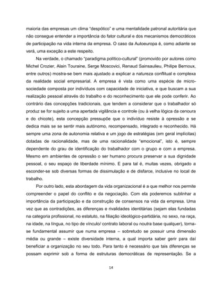 maioria das empresas um clima “despótico” e uma mentalidade patronal autoritária que
não consegue entender a importância do fator cultural e dos mecanismos democráticos
de participação na vida interna da empresa. O caso da Autoeuropa é, como adiante se
verá, uma exceção a este respeito.
     Na verdade, o chamado “paradigma político-cultural” (promovido por autores como
Michel Crozier, Alain Touraine, Serge Moscovici, Renaud Sainsaulieu, Philipe Bernoux,
entre outros) mostra-se bem mais ajustado a explicar a natureza conflitual e complexa
da realidade social empresarial. A empresa é vista como uma espécie de micro-
sociedade composta por indivíduos com capacidade de iniciativa, e que buscam a sua
realização pessoal através do trabalho e do reconhecimento que ele pode conferir. Ao
contrário das concepções tradicionais, que tendem a considerar que o trabalhador só
produz se for sujeito a uma apertada vigilância e controle (ou à velha lógica da cenoura
e do chicote), esta concepção pressupõe que o indivíduo resiste à opressão e se
dedica mais se se sentir mais autónomo, recompensado, integrado e reconhecido. Há
sempre uma zona de autonomia relativa e um jogo de estratégias (em geral implícitas)
dotadas de racionalidade, mas de uma racionalidade “emocional”, isto é, sempre
dependente do grau de identificação do trabalhador com o grupo e com a empresa.
Mesmo em ambientes de opressão o ser humano procura preservar a sua dignidade
pessoal, o seu espaço de liberdade mínimo. E para tal é, muitas vezes, obrigado a
esconder-se sob diversas formas de dissimulação e de disfarce, inclusive no local de
trabalho.
     Por outro lado, esta abordagem da vida organizacional é a que melhor nos permite
compreender o papel do conflito e da negociação. Com ela poderemos sublinhar a
importância da participação e da construção de consensos na vida da empresa. Uma
vez que as contradições, as diferenças e rivalidades identitárias (sejam elas fundadas
na categoria profissional, no estatuto, na filiação ideológico-partidária, no sexo, na raça,
na idade, na língua, no tipo de vínculo/ contrato laboral ou noutra base qualquer), torna-
se fundamental assumir que numa empresa – sobretudo se possuir uma dimensão
média ou grande – existe diversidade interna, a qual importa saber gerir para daí
beneficiar a organização no seu todo. Para tanto é necessário que tais diferenças se
possam exprimir sob a forma de estruturas democráticas de representação. Se a


                                            14
 