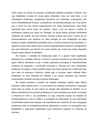 (onde vigora um acordo de empresa considerado bastante avançado e flexível, mas
cuja legalidade é posta em causa pelos sindicatos), mas, por outro lado, aí se
anteciparam tendências, amplamente favoráveis aos interesses empresariais, tais
como a flexibilidade de horários, a polivalência, os estímulos salariais, etc. É de admitir
que o triunfo de uma cultura organizacional com estas características, caso fosse
exportável para outros ramos da indústria, viesse a pôr em causa o modelo de
sindicalismo setorial que vigora em Portugal. Os atuais líderes sindicais dificilmente
aceitariam tal cenário, por dois motivos: primeiro, porque isso seria o triunfo de um
neocorporativismo que abdicava da velha ambição de uma mobilização em larga
escala da classe trabalhadora (orientada para a mudança estrutural da sociedade); e,
segundo, porque seria nesse caso a própria sustentabilidade sindical e o protagonismo
das suas lideranças que ficariam em causa (sendo que muitos dos atuais dirigentes
ocupam esses lugares há décadas).
     No entanto, o exemplo da Autoeuropa pode vir a ganhar maior significado,
sobretudo se a unidade continuar a mostrar o sucesso económico que tem exibido até
agora. Mesmo atendendo a que o tecido empresarial português é maioritariamente
composto de pequenas e minúsculas empresas e marcado por uma mentalidade
resistente à inovação, a força simbólica deste caso pode estender-se e influenciar toda
uma rede de empresas modernas, desde logo a começar pelas unidades fabris
localizadas na zona industrial de Palmela e as muitas empresas que fabricam
componentes e prestam serviços ao grupo Volkswagen.
     No modelo produtivo e sistema de relações industriais vigente nesta fábrica
merecem realce aspetos como: 1) os processos de mudança incremental e negociada
entre todas as partes; 2) uma cultura de respeito pela dignidade do trabalho; 3) um
efetivo entendimento do conceito de liderança; 4) uma perspetiva que tende a conceber
a empresa em toda a sua pluralidade, ou seja, enquanto espaço de relações de
interdependência e onde o conflito é a contraparte da negociação; 5) uma valorização
da identidade coletiva das equipas e da importância dos incentivos; 6) uma conjugação
equilibrada entre as competências técnica, gestionária e social; 7) a conjugação entre
flexibilidade e segurança/ estabilidade como elementos nucleares na dinâmica da
empresa.


                                            16
 