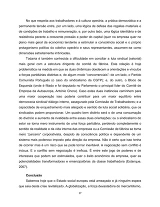 No que respeita aos trabalhadores e à cultura operária, a prática democrática e a
permanente tensão entre, por um lado, uma lógica de defesa das regalias materiais e
de condições de trabalho e remuneração, e, por outro lado, uma lógica identitária e de
resistência perante a crescente pressão e poder do capital (quer na empresa quer no
plano mais geral da economia) tendente a estimular a consciência social e o próprio
protagonismo político do coletivo operário e seus representantes, assumem-se como
dimensões estreitamente imbricadas.
     Todavia é também conhecida a dificuldade em conciliar a luta sindical (setorial)
mais geral com a estrutura dirigente do comité de fábrica. Esta relação é hoje
problemática na medida em que as duas dinâmicas obedecem a orientações e vínculos
a forças partidárias distintas e, de algum modo “concorrenciais”: de um lado, o Partido
Comunista Português (o caso do sindicalismo da CGTP); e, do outro, o Bloco de
Esquerda (onde é filiado e foi deputado no Parlamento o principal líder do Comité de
Empresa da Autoeuropa, António Chora). Caso estas duas instâncias caminhem para
uma maior cooperação isso poderia contribuir para um maior equilíbrio entre
democracia sindical/ diálogo interno, assegurado pela Comissão de Trabalhadores; e a
capacidade de enquadramento mais alargado e sentido de luta social solidária, que os
sindicados podem proporcionar. Um quadro bem distinto será o de uma consumação
do divórcio e aumento da rivalidade entre essas duas orientações: ou o sindicalismo do
setor se torna mero instrumento de uma força partidária, perdendo completamente o
sentido da realidade e da vida interna das empresas ou a Comissão de fábrica se torna
mero “parceiro” corporativista, despido de consciência política e dependente de um
sistema mais poderoso imposto pela direção da empresa. Não é certo que isso tenha
de ocorrer mas é um risco que se pode tornar inevitável. A negociação sem conflito é
inócua. E o conflito sem negociação é ineficaz. É entre este jogo de poderes e de
interesses que podem ser estimulados, quer o êxito económico da empresa, quer as
potencialidades transformadoras e emancipatórias da classe trabalhadora (Estanque,
2007).

     Conclusão
     Sabemos hoje que o Estado social europeu está ameaçado e já ninguém espera
que saia desta crise revitalizado. A globalização, a força devastadora do mercantilismo,

                                          17
 