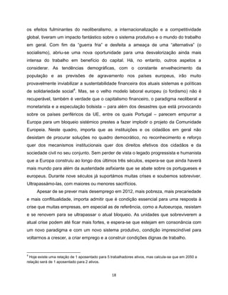 os efeitos fulminantes do neoliberalismo, a internacionalização e a competitividade
global, tiveram um impacto fantástico sobre o sistema produtivo e o mundo do trabalho
em geral. Com fim da “guerra fria” e desfeita a ameaça de uma “alternativa” (o
socialismo), abriu-se uma nova oportunidade para uma desvalorização ainda mais
intensa do trabalho em benefício do capital. Há, no entanto, outros aspetos a
considerar. As tendências demográficas, com o constante envelhecimento da
população e as previsões de agravamento nos países europeus, irão muito
provavelmente inviabilizar a sustentabilidade financeira dos atuais sistemas e políticas
de solidariedade social4. Mas, se o velho modelo laboral europeu (o fordismo) não é
recuperável, também é verdade que o capitalismo financeiro, o paradigma neoliberal e
monetarista e a especulação bolsista – para além dos desastres que está provocando
sobre os países periféricos da UE, entre os quais Portugal – parecem empurrar a
Europa para um bloqueio sistémico prestes a fazer implodir o projeto da Comunidade
Europeia. Neste quadro, importa que as instituições e os cidadãos em geral não
desistam de procurar soluções no quadro democrático, no reconhecimento e reforço
quer dos mecanismos institucionais quer dos direitos efetivos dos cidadãos e da
sociedade civil no seu conjunto. Sem perder de vista o legado progressista e humanista
que a Europa construiu ao longo dos últimos três séculos, espera-se que ainda haverá
mais mundo para além da austeridade asfixiante que se abate sobre os portugueses e
europeus. Durante nove séculos já suportámos muitas crises e soubemos sobreviver.
Ultrapassámo-las, com maiores ou menores sacrifícios.
     Apesar de se prever mais desemprego em 2012, mais pobreza, mais precariedade
e mais conflitualidade, importa admitir que é condição essencial para uma resposta à
crise que muitas empresas, em especial as de referência, como a Autoeuropa, resistam
e se renovem para se ultrapassar o atual bloqueio. As unidades que sobreviverem a
atual crise podem até ficar mais fortes, e espera-se que estejam em consonância com
um novo paradigma e com um novo sistema produtivo, condição imprescindível para
voltarmos a crescer, a criar emprego e a construir condições dignas de trabalho.


4
  Hoje existe uma relação de 1 aposentado para 5 trabalhadores ativos, mas calcula-se que em 2050 a
relação será de 1 aposentado para 2 ativos.


                                                 18
 