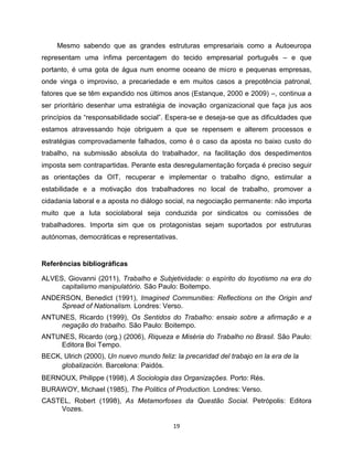 Mesmo sabendo que as grandes estruturas empresariais como a Autoeuropa
representam uma ínfima percentagem do tecido empresarial português – e que
portanto, é uma gota de água num enorme oceano de micro e pequenas empresas,
onde vinga o improviso, a precariedade e em muitos casos a prepotência patronal,
fatores que se têm expandido nos últimos anos (Estanque, 2000 e 2009) –, continua a
ser prioritário desenhar uma estratégia de inovação organizacional que faça jus aos
princípios da “responsabilidade social”. Espera-se e deseja-se que as dificuldades que
estamos atravessando hoje obriguem a que se repensem e alterem processos e
estratégias comprovadamente falhados, como é o caso da aposta no baixo custo do
trabalho, na submissão absoluta do trabalhador, na facilitação dos despedimentos
imposta sem contrapartidas. Perante esta desregulamentação forçada é preciso seguir
as orientações da OIT, recuperar e implementar o trabalho digno, estimular a
estabilidade e a motivação dos trabalhadores no local de trabalho, promover a
cidadania laboral e a aposta no diálogo social, na negociação permanente: não importa
muito que a luta sociolaboral seja conduzida por sindicatos ou comissões de
trabalhadores. Importa sim que os protagonistas sejam suportados por estruturas
autónomas, democráticas e representativas.


Referências bibliográficas

ALVES, Giovanni (2011), Trabalho e Subjetividade: o espírito do toyotismo na era do
     capitalismo manipulatório. São Paulo: Boitempo.
ANDERSON, Benedict (1991), Imagined Communities: Reflections on the Origin and
    Spread of Nationalism. Londres: Verso.
ANTUNES, Ricardo (1999), Os Sentidos do Trabalho: ensaio sobre a afirmação e a
    negação do trabalho. São Paulo: Boitempo.
ANTUNES, Ricardo (org.) (2006), Riqueza e Miséria do Trabalho no Brasil. São Paulo:
    Editora Boi Tempo.
BECK, Ulrich (2000), Un nuevo mundo feliz: la precaridad del trabajo en la era de la
     globalización. Barcelona: Paidós.
BERNOUX, Philippe (1998), A Sociologia das Organizações. Porto: Rés.
BURAWOY, Michael (1985), The Politics of Production. Londres: Verso.
CASTEL, Robert (1998), As Metamorfoses da Questão Social. Petrópolis: Editora
    Vozes.

                                           19
 