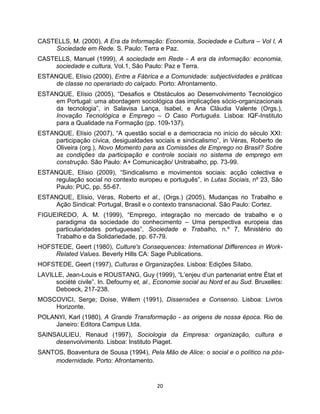 CASTELLS, M. (2000), A Era da Informação: Economia, Sociedade e Cultura – Vol I, A
    Sociedade em Rede. S. Paulo: Terra e Paz.
CASTELLS, Manuel (1999), A sociedade em Rede - A era da informação: economia,
    sociedade e cultura, Vol.1, São Paulo: Paz e Terra.
ESTANQUE, Elísio (2000), Entre a Fábrica e a Comunidade: subjectividades e práticas
     de classe no operariado do calçado. Porto: Afrontamento.
ESTANQUE, Elísio (2005), “Desafios e Obstáculos ao Desenvolvimento Tecnológico
     em Portugal: uma abordagem sociológica das implicações sócio-organizacionais
     da tecnologia”, in Salavisa Lança, Isabel, e Ana Cláudia Valente (Orgs.),
     Inovação Tecnológica e Emprego – O Caso Português. Lisboa: IQF-Instituto
     para a Qualidade na Formação (pp. 109-137).
ESTANQUE, Elísio (2007), “A questão social e a democracia no início do século XXI:
     participação cívica, desigualdades sociais e sindicalismo”, in Véras, Roberto de
     Oliveira (org.), Novo Momento para as Comissões de Emprego no Brasil? Sobre
     as condições da participação e controle sociais no sistema de emprego em
     construção. São Paulo: A+ Comunicação/ Unitrabalho, pp. 73-99.
ESTANQUE, Elísio (2009), “Sindicalismo e movimentos sociais: acção colectiva e
     regulação social no contexto europeu e português”, in Lutas Sociais, nº 23, São
     Paulo: PUC, pp. 55-67.
ESTANQUE, Elísio, Véras, Roberto et al., (Orgs.) (2005), Mudanças no Trabalho e
     Ação Sindical: Portugal, Brasil e o contexto transnacional. São Paulo: Cortez.
FIGUEIREDO, A. M. (1999), “Emprego, integração no mercado de trabalho e o
     paradigma da sociedade do conhecimento – Uma perspectiva europeia das
     particularidades portuguesas”, Sociedade e Trabalho, n.º 7, Ministério do
     Trabalho e da Solidariedade, pp. 67-79.
HOFSTEDE, Geert (1980), Culture's Consequences: International Differences in Work-
    Related Values. Beverly Hills CA: Sage Publications.
HOFSTEDE, Geert (1997), Culturas e Organizações. Lisboa: Edições Sílabo.
LAVILLE, Jean-Louis e ROUSTANG, Guy (1999), “L’enjeu d’un partenariat entre État et
     société civile”. In. Defourny et, al., Economie social au Nord et au Sud. Bruxelles:
     Deboeck, 217-238.
MOSCOVICI, Serge; Doise, Willem (1991), Dissensões e Consenso. Lisboa: Livros
    Horizonte.
POLANYI, Karl (1980), A Grande Transformação - as origens de nossa época. Rio de
    Janeiro: Editora Campus Ltda.
SAINSAULIEU, Renaud (1997), Sociologia da Empresa: organização, cultura e
     desenvolvimento. Lisboa: Instituto Piaget.
SANTOS, Boaventura de Sousa (1994), Pela Mão de Alice: o social e o político na pós-
    modernidade. Porto: Afrontamento.



                                           20
 