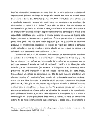 tensões, lutas e alianças operaram sobre os despojos da velha sociedade pré-industrial
impondo uma profunda mudança ao longo dos tempos. Na linha de autores como
Boaventura de Sousa SANTOS (1994) e Karl POLANYI (1980), faz sentido afirmar que
a regulação dependeu sempre do modo como se conjugaram os princípios da
comunidade, do mercado e do Estado1, bem como da forma como tais tensões se
inscreveram na geometria do território e na organização das sociedades. A dinâmica e
os arranjos entre aqueles princípios dependeram sempre da correlação de forças e da
capacidade estratégica dos sectores e grupos sociais em causa na disputa pela
hegemonia numa sociedade nacional particular. É claro que ao situar a questão no
plano mais geral não nos deve fazer esquecer que, no quotidiano da atividade
produtiva, os mecanismos negociais e de diálogo se regem por códigos e condutas
muito particulares, que se prendem – como adiante se verá – com os valores e a
cultura de cada empresa ou organização em concreto.
     Até finais do século 19, no Ocidente, foi o princípio de mercado que se sobrepôs
ao Estado e à comunidade, mas o mesmo induziu – principalmente devido ao papel da
luta de classes – um esforço de reconstrução do princípio da comunidade, que se
procurou estender à escala nacional. O movimento operário e as ideologias mais
radicais que o contaminaram (em especial o anarquismo e o marxismo) foram
portadores de uma linguagem e de um projeto político que, de certo modo,
transportaram um reforço da comunidade ou, dito de outra maneira, projetaram um
discurso classista e “comunitarista” que, também ele, se inscrevia numa base nacional.
Ainda que em parte ficcionada, a ideia de Nação enquanto comunidade imaginada
(ANDERSEN, 1991), por um lado, resistiu ao princípio do mercado e, por outro lado, foi
decisiva para a emergência do Estado social. Tal processo acabou por conduzir à
primazia do princípio do Estado sobre os princípios do mercado e da comunidade,
participando este na edificação do modelo hegemónico, em especial após o triunfo e
consolidação do Estado-providência. Mas, como é sabido, a partir da década de
setenta foi de novo o mercantilismo que se reergueu e, desde então, é novamente o


1
  Boaventura de Sousa Santos refere-se a estes três princípios na sua articulação com os pilares da
regulação e da emancipação (SANTOS, 1994).


                                                3
 