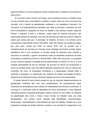 papel do Estado e os seus programas sociais, assistenciais e solidários que recuam em
toda a linha.
     É o que tem vindo a ocorrer na Europa, com as políticas sociais e o Estado social
(no seu conceito mais universalista) a cederem o passo cada vez mais à economia de
mercado, sob a batuta da globalização neoliberal e do capitalismo financeiro. Os
mercados, e os poderosíssimos interesses que neles se escudam, cresceram de uma
forma avassaladora, obrigando ao recuo do Estado e das políticas sociais. Segundo
Polanyi, o trabalho, a terra e o dinheiro, sendo parte do sistema económico, são
organizados através do mercado, mas não são mercadorias dado que nenhum deles foi
criado para venda pelo que “a descrição do trabalho, da terra e do dinheiro como
mercadorias é inteiramente fictícia” (POLANYI, 1980: 85). Sendo uma tendência antiga,
que este autor remete aos finais do século XVIII, não há duvidas que o
recrudescimento do princípio do mercado como ideologia dominante suscitou algum
paralelismo com o que aconteceu na Europa desde há duzentos anos, levando a
economia de mercado a ganhar ascendente sobre as atividades produtivas de base
comunitária e solidarista (LAVILLE e ROUSTANG, 1999). Até certo ponto, a sociedade
no seu conjunto regressa à situação que já experimentara no século 19, isto é, a uma
sujeição generalizada às leis do mercado. Os avanços do século 20 recuperaram a
forma do contrato social, mas nas últimas décadas assistimos de novo ao reforço dos
mercados. De novo, as transações monetárias e a especulação bolsista estão a
submeter a produção e a distribuição aos objetivos de rápida acumulação lucrativa,
perdendo-se a tradicional função social das relações de troca e de reciprocidade.
   O campo laboral foi sem dúvida aquele em que os impactos desestruturadores da
globalização neoliberal têm sido mais problemáticos. As consequências disso
mostraram-se devastadoras para milhões de trabalhadores de diversos continentes. E
a Europa é o continente onde as alterações em curso representam o mais flagrante
retrocesso perante conquistas alcançadas, desde o século 19. Com efeito, os impactos
da globalização têm vindo a induzir novas formas de trabalho cada vez mais
desreguladas, num quadro social marcado pela flexibilidade, subcontratação,
desemprego, individualização e precariedade da força de trabalho. Assistiu-se a uma
progressiva redução de direitos laborais e sociais, e ao aumento da insegurança e do


                                           4
 
