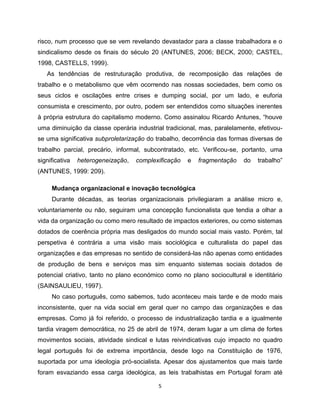 risco, num processo que se vem revelando devastador para a classe trabalhadora e o
sindicalismo desde os finais do século 20 (ANTUNES, 2006; BECK, 2000; CASTEL,
1998, CASTELLS, 1999).
   As tendências de restruturação produtiva, de recomposição das relações de
trabalho e o metabolismo que vêm ocorrendo nas nossas sociedades, bem como os
seus ciclos e oscilações entre crises e dumping social, por um lado, e euforia
consumista e crescimento, por outro, podem ser entendidos como situações inerentes
à própria estrutura do capitalismo moderno. Como assinalou Ricardo Antunes, “houve
uma diminuição da classe operária industrial tradicional, mas, paralelamente, efetivou-
se uma significativa subproletarização do trabalho, decorrência das formas diversas de
trabalho parcial, precário, informal, subcontratado, etc. Verificou-se, portanto, uma
significativa   heterogeneização,   complexificação   e   fragmentação   do   trabalho”
(ANTUNES, 1999: 209).

     Mudança organizacional e inovação tecnológica
     Durante décadas, as teorias organizacionais privilegiaram a análise micro e,
voluntariamente ou não, seguiram uma concepção funcionalista que tendia a olhar a
vida da organização ou como mero resultado de impactos exteriores, ou como sistemas
dotados de coerência própria mas desligados do mundo social mais vasto. Porém, tal
perspetiva é contrária a uma visão mais sociológica e culturalista do papel das
organizações e das empresas no sentido de considerá-las não apenas como entidades
de produção de bens e serviços mas sim enquanto sistemas sociais dotados de
potencial criativo, tanto no plano económico como no plano sociocultural e identitário
(SAINSAULIEU, 1997).
     No caso português, como sabemos, tudo aconteceu mais tarde e de modo mais
inconsistente, quer na vida social em geral quer no campo das organizações e das
empresas. Como já foi referido, o processo de industrialização tardia e a igualmente
tardia viragem democrática, no 25 de abril de 1974, deram lugar a um clima de fortes
movimentos sociais, atividade sindical e lutas reivindicativas cujo impacto no quadro
legal português foi de extrema importância, desde logo na Constituição de 1976,
suportada por uma ideologia pró-socialista. Apesar dos ajustamentos que mais tarde
foram esvaziando essa carga ideológica, as leis trabalhistas em Portugal foram até

                                           5
 