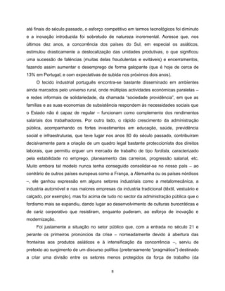 até finais do século passado, o esforço competitivo em termos tecnológicos foi diminuto
e a inovação introduzida foi sobretudo de natureza incremental. Acresce que, nos
últimos dez anos, a concorrência dos países do Sul, em especial os asiáticos,
estimulou drasticamente a deslocalização das unidades produtivas, o que significou
uma sucessão de falências (muitas delas fraudulentas e evitáveis) e encerramentos,
fazendo assim aumentar o desemprego de forma galopante (que é hoje de cerca de
13% em Portugal, e com expectativas de subida nos próximos dois anos).
     O tecido industrial português encontra-se bastante disseminado em ambientes
ainda marcados pelo universo rural, onde múltiplas actividades económicas paralelas –
e redes informais de solidariedade, da chamada “sociedade providência”, em que as
famílias e as suas economias de subsistência respondem às necessidades sociais que
o Estado não é capaz de regular – funcionam como complemento dos rendimentos
salariais dos trabalhadores. Por outro lado, o rápido crescimento da administração
pública, acompanhando os fortes investimentos em educação, saúde, previdência
social e infraestruturas, que teve lugar nos anos 80 do século passado, contribuíram
decisivamente para a criação de um quadro legal bastante proteccionista dos direitos
laborais, que permitiu erguer um mercado de trabalho de tipo fordista, caracterizado
pela estabilidade no emprego, planeamento das carreiras, progressão salarial, etc.
Muito embora tal modelo nunca tenha conseguido consolidar-se no nosso país – ao
contrário de outros países europeus como a França, a Alemanha ou os países nórdicos
–, ele ganhou expressão em alguns setores industriais como a metalomecânica, a
industria automóvel e nas maiores empresas da industria tradicional (têxtil, vestuário e
calçado, por exemplo), mas foi acima de tudo no sector da administração pública que o
fordismo mais se expandiu, dando lugar ao desenvolvimento de culturas burocráticas e
de cariz corporativo que resistiram, enquanto puderam, ao esforço de inovação e
modernização.
     Foi justamente a situação no setor público que, com a entrada no século 21 e
perante os primeiros pronúncios da crise – nomeadamente devido à abertura das
fronteiras aos produtos asiáticos e à intensificação da concorrência –, serviu de
pretexto ao surgimento de um discurso político (pretensamente “pragmático”) destinado
a criar uma divisão entre os setores menos protegidos da força de trabalho (da


                                           8
 