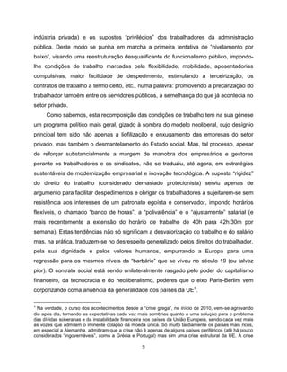 indústria privada) e os supostos “privilégios” dos trabalhadores da administração
pública. Deste modo se punha em marcha a primeira tentativa de “nivelamento por
baixo”, visando uma reestruturação desqualificante do funcionalismo público, impondo-
lhe condições de trabalho marcadas pela flexibilidade, mobilidade, aposentadorias
compulsivas, maior facilidade de despedimento, estimulando a terceirização, os
contratos de trabalho a termo certo, etc., numa palavra: promovendo a precarização do
trabalhador também entre os servidores públicos, à semelhança do que já acontecia no
setor privado.
     Como sabemos, esta recomposição das condições de trabalho tem na sua génese
um programa político mais geral, gizado à sombra do modelo neoliberal, cujo desígnio
principal tem sido não apenas a liofilização e enxugamento das empresas do setor
privado, mas também o desmantelamento do Estado social. Mas, tal processo, apesar
de reforçar substancialmente a margem de manobra dos empresários e gestores
perante os trabalhadores e os sindicatos, não se traduziu, até agora, em estratégias
sustentáveis de modernização empresarial e inovação tecnológica. A suposta “rigidez”
do direito do trabalho (considerado demasiado protecionista) serviu apenas de
argumento para facilitar despedimentos e obrigar os trabalhadores a sujeitarem-se sem
resistência aos interesses de um patronato egoísta e conservador, impondo horários
flexíveis, o chamado “banco de horas”, a “polivalência” e o “ajustamento” salarial (e
mais recentemente a extensão do horário de trabalho de 40h para 42h:30m por
semana). Estas tendências não só significam a desvalorização do trabalho e do salário
mas, na prática, traduzem-se no desrespeito generalizado pelos direitos do trabalhador,
pela sua dignidade e pelos valores humanos, empurrando a Europa para uma
regressão para os mesmos níveis da “barbárie” que se viveu no século 19 (ou talvez
pior). O contrato social está sendo unilateralmente rasgado pelo poder do capitalismo
financeiro, da tecnocracia e do neoliberalismo, poderes que o eixo Paris-Berlim vem
corporizando coma anuência da generalidade dos países da UE3.

3
  Na verdade, o curso dos acontecimentos desde a “crise grega”, no início de 2010, vem-se agravando
dia após dia, tornando as expectativas cada vez mais sombrias quanto a uma solução para o problema
das dívidas soberanas e da instabilidade financeira nos países da União Europeia, sendo cada vez mais
as vozes que admitem o iminente colapso da moeda única. Só muito tardiamente os países mais ricos,
em especial a Alemanha, admitiram que a crise não é apenas de alguns países periféricos (até há pouco
considerados “ingovernáveis”, como a Grécia e Portugal) mas sim uma crise estrutural da UE. A crise

                                                 9
 
