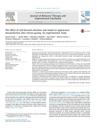 The effect of self-focused attention and mood on appearance
dissatisfaction after mirror-gazing: An experimental study
David Veale a, *
, Sarah Miles a
, Natasha Valiallah b
, Saira Butt b
, Martin Anson a
,
Ertimiss Eshkevari a
, Lucinda J. Gledhill a
, Emma Baldock a
a
The Institute of Psychiatry, Psychology and Neuroscience, King's College London and the South London and Maudsley NHS Foundation Trust, 16 De
Crespigny Park, London, SE5 8AF, UK
b
King's College Medical School, King's College London Hospital, Denmark Hill, London, SE5 9RS, UK
a r t i c l e i n f o
Article history:
Received 4 June 2015
Received in revised form
6 March 2016
Accepted 7 March 2016
Available online 10 March 2016
Keywords:
Body dysmorphic disorder
Self-focused attention
Mirror gazing
Mood induction
a b s t r a c t
Background and objectives: Self-focused attention is hypothesized to be a maintenance factor in body
dysmorphic disorder (BDD). The aim of this study was to use an experimental paradigm to test this
hypothesis by studying the effect of self-focused attention during mirror-gazing on appearance
dissatisfaction.
Methods: An experimental group design was used, in which 173 women were randomly allocated to one
of three conditions before mirror-gazing for 2 min: (a) external focus of attention, (b) self-focus of
attention, and (c) self-focus of attention with a negative mood induction.
Results: After mirror-gazing, participants across all groups rated themselves as being more dissatisﬁed
with their appearance. In both the self-focus conditions, there was an increase in sadness from pre to
post mirror gazing, and there was a signiﬁcant difference in focus of attention for participants in the self-
focused, mood-induced group from pre to post manipulation, suggesting mood induction had more of an
effect than focus of attention.
Limitations: (1) there was no condition involving an external focus with a negative mood induction, and
(2) due to the level of information provided to patients on the nature of the task, we cannot rule out
demand characteristics as an inﬂuencing factor on our results.
Conclusions: Self-focused attention during mirror-gazing may act indirectly to increase appearance
dissatisfaction via the effect of negative mood. Further studies are required to establish the relative
contribution of self-focused attention and negative mood to increases in appearance dissatisfaction as a
function of mirror-gazing.
© 2016 Elsevier Ltd. All rights reserved.
People with body dysmorphic disorder (BDD) are excessively
preoccupied with a perceived defect or ugliness in their appearance
(American Psychiatric Association, 2013). The most common areas
of preoccupation are on the face, although any part of the body may
be the focus of attention, and indeed more than one feature
commonly occurs (Phillips, McElroy, Keck, Pope, & Hudson, 1993;
Veale, Boocock, et al., 1996). The ‘ﬂaw’ is not noticeable to others,
or appears only slight, yet causes enormous shame, depression, or
interference in life and is associated with a high risk of suicide
(Phillips, Coles, et al., 2005).
Self-focused attention is a core process in a cognitive behav-
ioural model of BDD (Neziroglu, Khelmani-Patel, & Veale, 2008;
Veale, 2004; Veale, Gournay, et al., 1996) and refers here to a pre-
occupation with appearance-related sensations, thoughts, images,
feelings and memories and ultimately preoccupation with a (dis-
torted) body image or ‘felt sense’ of how one looks (Osman, Cooper,
Hackmann, & Veale, 2004). Within this model, BDD is understood
in terms of an objectiﬁcation of the self in aesthetic terms, whereby
the individual's worth is evaluated in terms of how they look. Self-
focused attention is then used to monitor and evaluate the self in
these terms. The model proposes that self-focused attention may
generate distortions in body image especially where internal
stimuli are negative, for example involving anxious or sad feelings
and memories of appearance-related teasing. The model further
proposes that self-focused attention interferes with the processing
* Corresponding author. Centre for Anxiety Disorders and Trauma, The Maudsley
Hospital, 99 Denmark Hill, London, SE5 8AZ, UK.
E-mail address: david.veale@kcl.ac.uk (D. Veale).
Contents lists available at ScienceDirect
Journal of Behavior Therapy and
Experimental Psychiatry
journal homepage: www.elsevier.com/locate/jbtep
http://dx.doi.org/10.1016/j.jbtep.2016.03.002
0005-7916/© 2016 Elsevier Ltd. All rights reserved.
J. Behav. Ther. & Exp. Psychiat. 52 (2016) 38e44
 