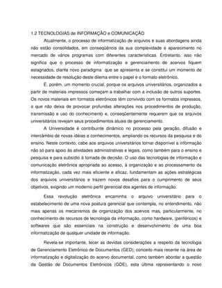 1.2 TECNOLOGIAS de INFORMAÇÃO e COMUNICAÇÃO
Atualmente, o processo de informatização de arquivos e suas abordagens ainda
não estão consolidados, em conseqüência da sua complexidade e aparecimento no
mercado de vários programas com diferentes características. Entretanto, isso não
significa que o processo de informatização e gerenciamento de acervos fiquem
estagnados, diante novo paradigma que se apresenta e se constitui um momento de
necessidade de resolução deste dilema entre o papel e o formato eletrônico.
É, porém, um momento crucial, porque os arquivos universitários, organizados a
partir de materiais impressos começam a trabalhar com a inclusão de outros suportes.
Os novos materiais em formatos eletrônicos têm convivido com os formatos impressos,
o que não deixa de provocar profundas alterações nos procedimentos de produção,
transmissão e uso do conhecimento e, conseqüentemente requerem que os arquivos
universitários revejam seus procedimentos atuais de gerenciamento.
A Universidade é contribuinte dinâmico no processo pela geração, difusão e
intercâmbio de novas idéias e conhecimentos, ampliando os recursos da pesquisa e do
ensino. Neste contexto, cabe aos arquivos universitários tornar disponível a informação
não só para apoio às atividades administrativas e legais, como também para o ensino e
pesquisa e para subsídio à tomada de decisão. O uso das tecnologias de informação e
comunicação eletrônica apropriada ao acesso, à organização e ao processamento da
informatização, cada vez mais eficiente e eficaz, fundamentam as ações estratégicas
dos arquivos universitários e trazem novos desafios para o cumprimento de seus
objetivos, exigindo um moderno perfil gerencial dos agentes de informação.
Essa revolução eletrônica encaminha o arquivo universitário para o
estabelecimento de uma nova postura gerencial que contempla, no entendimento, não
mais apenas os mecanismos de organização dos acervos mas, particularmente, no
conhecimento de recursos de tecnologia da informação, como hardware, (periféricos) e
softwares que são essenciais na construção e desenvolvimento de uma boa
informatização de qualquer unidade de informação.
Revela-se importante, tecer as devidas considerações a respeito da tecnologia
de Gerenciamento Eletrônico de Documentos (GED), conceito mais recente na área de
informatização e digitalização do acervo documental, como também abordar a questão
da Gestão de Documentos Eletrônicos (GDE), esta última representando o novo
 