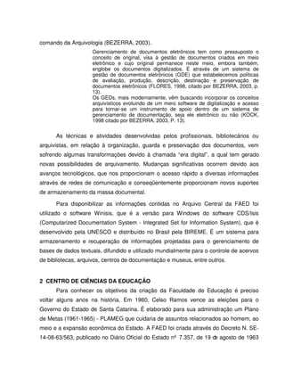 comando da Arquivologia (BEZERRA, 2003).
Gerenciamento de documentos eletrônicos tem como pressuposto o
conceito de original, visa à gestão de documentos criados em meio
eletrônico e cujo original permanece neste meio, embora também,
englobe os documentos digitalizados. É através de um sistema de
gestão de documentos eletrônicos (GDE) que estabelecemos políticas
de avaliação, produção, descrição, destinação e preservação de
documentos eletrônicos (FLORES, 1998, citado por BEZERRA, 2003, p.
13).
Os GEDs, mais modernamente, vêm buscando incorporar os conceitos
arquivísticos evoluindo de um mero software de digitalização e acesso
para tornar-se um instrumento de apoio dentro de um sistema de
gerenciamento de documentação, seja ele eletrônico ou não (KOCK,
1998 citado por BEZERRA, 2003, P. 13).
As técnicas e atividades desenvolvidas pelos profissionais, bibliotecários ou
arquivistas, em relação à organização, guarda e preservação dos documentos, vem
sofrendo algumas transformações devido à chamada “era digital”, a qual tem gerado
novas possibilidades de arquivamento. Mudanças significativas ocorrem devido aos
avanços tecnológicos, que nos proporcionam o acesso rápido a diversas informações
através de redes de comunicação e conseqüentemente proporcionam novos suportes
de armazenamento da massa documental.
Para disponibilizar as informações contidas no Arquivo Central da FAED foi
utilizado o software Winisis, que é a versão para Windows do software CDS/Isis
(Computarized Documentation System - Integrated Set for Information System), que é
desenvolvido pela UNESCO e distribuído no Brasil pela BIREME. É um sistema para
armazenamento e recuperação de informações projetadas para o gerenciamento de
bases de dados textuais, difundido e utilizado mundialmente para o controle de acervos
de bibliotecas, arquivos, centros de documentação e museus, entre outros.
2 CENTRO DE CIÊNCIAS DA EDUCAÇÃO
Para conhecer os objetivos da criação da Faculdade de Educação é preciso
voltar alguns anos na história. Em 1960, Celso Ramos vence as eleições para o
Governo do Estado de Santa Catarina. É elaborado para sua administração um Plano
de Metas (1961-1965) - PLAMEG que cuidaria de assuntos relacionados ao homem, ao
meio e a expansão econômica do Estado. A FAED foi criada através do Decreto N. SE-
14-08-63/563, publicado no Diário Oficial do Estado nº 7.357, de 19 de agosto de 1963
 