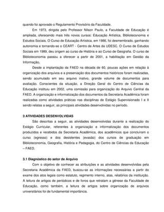 quando foi aprovado o Regulamento Provisório da Faculdade.
Em 1973, dirigida pelo Professor Nilson Paulo, a Faculdade de Educação é
ampliada, oferecendo mais três novos cursos: Educação Artística, Biblioteconomia e
Estudos Sociais. O Curso de Educação Artística, em 1986, foi desmembrado, ganhando
autonomia e tornando-se o CEART - Centro de Artes da UDESC. O Curso de Estudos
Sociais em 1989, deu origem ao curso de História e ao Curso de Geografia. O curso de
Biblioteconomia passou a oferecer a partir de 2001, a habilitação em Gestão da
Informação.
Desde a implantação da FAED na década de 60, poucas ações em relação à
organização dos arquivos e a preservação dos documentos históricos foram realizadas,
sendo acumulado em seu arquivo inativo, grande volume de documentos para
avaliação. Conscientes da situação, a Direção Geral do Centro de Ciências da
Educação instituiu em 2002, uma comissão para organização do Arquivo Central da
FAED. A organização e informatização dos documentos da Secretaria Acadêmica foram
realizadas como atividades práticas nas disciplinas de Estágio Supervisionado I e II
sendo relatas a seguir, as principais atividades desenvolvidas no período.
3 ATIVIDADES DESENVOLVIDAS
São descritas a seguir, as atividades desenvolvidas durante a realização do
Estágio Curricular, referentes à organização e informatização dos documentos
produzidos e recebidos da Secretaria Acadêmica, dos acadêmicos que concluíram o
curso (egresso) e dos desistentes (evasão) dos cursos de graduação em
Biblioteconomia, Geografia, História e Pedagogia, do Centro de Ciências da Educação
– FAED.
3.1 Diagnóstico do setor de Arquivo
Com o objetivo de conhecer as atribuições e as atividades desenvolvidas pela
Secretaria Acadêmica da FAED, buscou-se as informações necessárias a partir do
exame dos atos legais como estatuto, regimento interno, atas, relatórios da instituição.
A leitura de artigos de periódicos e de livros que retratam a gênese da Faculdade de
Educação, como também, a leitura de artigos sobre organização de arquivos
universitários foi de fundamental importância.
 