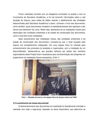 Foram realizadas reuniões com os estagiários envolvidos no projeto e com os
funcionários da Secretaria Acadêmica, a fim de transmitir informações sobre a real
situação do Arquivo, para coleta de dados visando o detalhamento das atividades
desenvolvidas pela Secretaria Acadêmica e assim, conhecer o fluxo dos documentos,
como também, quais documentos compõem os dossiês/processos dos egressos e dos
alunos que desistiram do curso. Nesta fase, apresentou-se as instalações físicas para
observação das condições ambientais e do estado de conservação dos documentos,
como o local das novas instalações.
Após levantamento das instalações físicas, das condições ambientais e do
estado de conservação dos documentos, constatou-se que o local ocupado pelo
arquivo era completamente inadequado. Um novo espaço físico foi utilizado para
armazenamento dos processos já avaliados e organizados, com a instalação de um
desumidificador, destacando-se que grandes esforços por partes dos membros
organizadores deste Projeto foram necessários para conscientização dos dirigentes em
proporcionar as instalações físicas necessárias. (Foto 1)
Foto 1 – Situação do acervo e do espaço físico do Arquivo Inativo da FAED
3.2 Levantamento da massa documental
O desmembramento dos documentos em duplicatas foi devidamente orientado e
realizado com toda a segurança, baseada na teoria Arquivística, que determina as
 