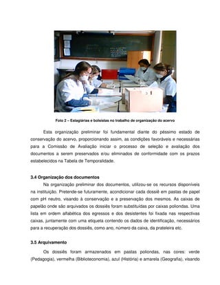 Foto 2 – Estagiárias e bolsistas no trabalho de organização do acervo
Esta organização preliminar foi fundamental diante do péssimo estado de
conservação do acervo, proporcionando assim, as condições favoráveis e necessárias
para a Comissão de Avaliação iniciar o processo de seleção e avaliação dos
documentos a serem preservados e/ou eliminados de conformidade com os prazos
estabelecidos na Tabela de Temporalidade.
3.4 Organização dos documentos
Na organização preliminar dos documentos, utilizou-se os recursos disponíveis
na instituição. Pretende-se futuramente, acondicionar cada dossiê em pastas de papel
com pH neutro, visando à conservação e a preservação dos mesmos. As caixas de
papelão onde são arquivados os dossiês foram substituídas por caixas poliondas. Uma
lista em ordem alfabética dos egressos e dos desistentes foi fixada nas respectivas
caixas, juntamente com uma etiqueta contendo os dados de identificação, necessários
para a recuperação dos dossiês, como ano, número da caixa, da prateleira etc.
3.5 Arquivamento
Os dossiês foram armazenados em pastas poliondas, nas cores: verde
(Pedagogia), vermelha (Biblioteconomia), azul (História) e amarela (Geografia), visando
 