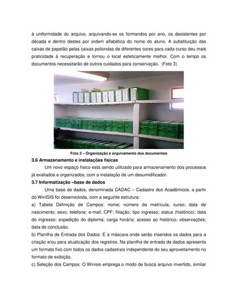 à uniformidade do arquivo, arquivando-se os formandos por ano, os desistentes por
década e dentro destes por ordem alfabética do nome do aluno. A substituição das
caixas de papelão pelas caixas poliondas de diferentes cores para cada curso deu mais
praticidade à recuperação e tornou o local esteticamente melhor. Com o tempo os
documentos necessitarão de outros cuidados para conservação. (Foto 3)
Foto 3 – Organização e arquivamento dos documentos
3.6 Armazenamento e instalações físicas
Um novo espaço físico está sendo utilizado para armazenamento dos processos
já avaliados e organizados, com a instalação de um desumidificador.
3.7 Informatização –base de dados
Uma base de dados, denominada CADAC – Cadastro dos Acadêmicos, a partir
do WinISIS foi desenvolvida, com a seguinte estrutura:
a) Tabela Definição de Campos: nome; número da matrícula; curso; data de
nascimento; sexo; telefone; e-mail; CPF; filiação; tipo ingresso; status (histórico); data
do ingresso; expedição do diploma; carga horária; acesso ao histórico; observações;
data de conclusão.
b) Planilha de Entrada dos Dados: É a máscara onde serão inseridos os dados para a
criação e/ou para atualização dos registros. Na planilha de entrada de dados apresenta
um formato fixo com todos os dados cadastrais independente do seu aproveitamento no
formato de exibição.
c) Seleção dos Campos: O Winisis emprega o modo de busca arquivo invertido, similar
 