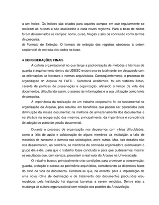 a um índice. Os índices são criados para aqueles campos em que regularmente se
realizam as buscas e são atualizados a cada novos registros. Para a base de dados
foram determinados os campos: nome, curso, filiação e ano de conclusão como termos
de pesquisa.
d) Formato de Exibição: O formato de exibição dos registros obedeceu à ordem
seqüencial de entrada dos dados na base.
4 CONSIDERAÇÕES FINAIS
A cultura organizacional no que tange a padronização de métodos e técnicas de
guarda e arquivamento dentro da UDESC encontrava-se totalmente em desacordo com
as orientações da literatura e normas arquivísticas. Conseqüentemente, o processo de
organização do Arquivo da FAED - Secretaria Acadêmica, foi um trabalho árduo,
carente de políticas de preservação e organização, afetando o tempo de vida dos
documentos, dificultando assim, o acesso às informações e a sua utilização como fonte
de pesquisa.
A importância da realização de um trabalho cooperativo foi de fundamental na
organização do Arquivo, pois resultou em benefícios que podem ser percebidos pela
diminuição da massa documental, na melhoria do armazenamento dos documentos e
na eficácia na recuperação dos mesmos, principalmente, da importância e consciência
de adoção do plano de gestão documental.
Durante o processo de organização nos deparamos com várias dificuldades,
como a falta de apoio e colaboração de alguns membros da instituição, a falta de
materiais de consumo e demora nas solicitações, entre outras. Mas, tais desafios não
nos desanimaram, ao contrário, os membros da comissão organizadora estimularam o
grupo dia-a-dia, para que o trabalho fosse concluído e para que pudéssemos mostrar
os resultados que, com certeza, provariam o real valor do Arquivo na Universidade.
O trabalho buscou principalmente criar condições para promover a conservação,
guarda, proteção e acesso ao patrimônio arquivístico, considerando as diferentes fases
do ciclo de vida do documento. Constata-se que, no entanto, para a implantação de
uma nova rotina de destinação e de tratamento dos documentos produzidos e/ou
recebidos pela Instituição há algumas barreiras a serem vencidas. Dentre elas a
mudança da cultura organizacional com relação aos padrões da Arquivologia.
 