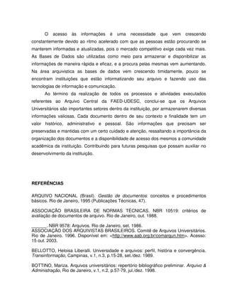 O acesso às informações é uma necessidade que vem crescendo
constantemente devido ao ritmo acelerado com que as pessoas estão procurando se
manterem informadas e atualizadas, pois o mercado competitivo exige cada vez mais.
As Bases de Dados são utilizadas como meio para armazenar e disponibilizar as
informações de maneira rápida e eficaz, e a procura pelas mesmas vem aumentando.
Na área arquivistica as bases de dados vem crescendo timidamente, pouco se
encontram instituições que estão informatizando seu arquivo e fazendo uso das
tecnologias de informação e comunicação.
Ao término da realização de todos os processos e atividades executados
referentes ao Arquivo Central da FAED-UDESC, conclui-se que os Arquivos
Universitários são importantes setores dentro da instituição, por armazenarem diversas
informações valiosas. Cada documento dentro de seu contexto e finalidade tem um
valor histórico, administrativo e pessoal. São informações que precisam ser
preservadas e mantidas com um certo cuidado e atenção, ressaltando a importância da
organização dos documentos e a disponibilidade de acesso dos mesmos a comunidade
acadêmica da instituição. Contribuindo para futuras pesquisas que possam auxiliar no
desenvolvimento da instituição.
REFERÊNCIAS
ARQUIVO NACIONAL (Brasil). Gestão de documentos: conceitos e procedimentos
básicos. Rio de Janeiro, 1995 (Publicações Técnicas, 47).
ASSOCIAÇÃO BRASILEIRA DE NORMAS TÉCNICAS. NBR 10519: critérios de
avaliação de documentos de arquivo. Rio de Janeiro, out. 1988.
______. NBR 9578: Arquivos. Rio de Janeiro, set. 1986.
ASSOCIAÇÃO DOS ARQUIVISTAS BRASILEIROS. Comitê de Arquivos Universitários.
Rio de Janeiro. 1996. Disponível em: <http://www.aab.org.br/comarqun.htm>. Acesso:
15 out. 2003.
BELLOTTO, Heloisa Liberalli. Universidade e arquivos: perfil, história e convergência.
Transinformação, Campinas, v.1, n.3, p.15-28, set./dez. 1989.
BOTTINO, Mariza. Arquivos universitários: repertório bibliográfico preliminar. Arquivo &
Administração, Rio de Janeiro, v.1, n.2, p.57-79, jul./dez. 1998.
 