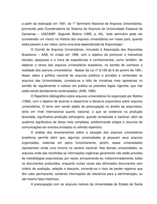 a partir da realização em 1991, do 1o
Seminário Nacional de Arquivos Universitários,
promovido pela Coordenadoria do Sistema de Arquivos da Universidade Estadual de
Campinas – UNICAMP. Segundo Bottino (1995, p. 64), “este seminário pode ser
considerado um marco na história dos arquivos universitários em nosso país, quando
estes passam a ser vistos, como uma área especializada da Arquivologia”.
O Comitê de Arquivos Universitários, vinculado à Associação dos Arquivistas
Brasileiros – AAB, foi criado em 1996, com o objetivo de promover e intensificar
estudos, pesquisas e a troca de experiências e conhecimentos, como também, de
elaborar o censo dos arquivos universitários brasileiros, no sentido de conhecer a
realidade dos acervos universitários. Apesar da Lei no
8.159 de 8 de janeiro de 1991,
dispor sobre a política nacional de arquivos públicos e privados e contemplar os
arquivos das Universidades, constata-se a falta de iniciativas mais agressivas no
sentido de regulamentar e colocar em prática os preceitos legais vigentes, que não
estão sendo devidamente contemplados. (AAB, 1996).
O Repertório bibliográfico sobre arquivos universitários foi organizado por Bottino
(1998), com o objetivo de levantar e disseminar a literatura arquivística sobre arquivos
universitários. O tema vem sendo objeto de preocupação no âmbito da arquivística,
tanto em nível internacional quanto nacional, o que se evidencia na produção
levantada, significativa produção estrangeira, quando comparada à nacional, além da
ausência significativa de obras mais completas, predominando artigos e resumos de
comunicações em eventos arroladas no referido repertório.
A análise dos levantamentos sobre a situação dos arquivos universitários
brasileiros permite aferir que, algumas universidades já possuem seus arquivos
organizados, sistemas em pleno funcionamento, porém, essas universidades
representam ainda uma minoria no cenário nacional. Nas demais universidades, os
arquivos onde são recolhidas as informações orgânicas geralmente não estão providos
de metodologias arquivísticas, por vezes, armazenando-se, indiscriminadamente, todos
os documentos produzidos, enquanto outras vezes são eliminados documentos sem
critério de avaliação, seleção e descarte, correndo-se o risco de perder registros que
têm valor permanente, contendo informações de relevância para a administração, ou
até mesmo fatos históricos.
A preocupação com os arquivos inativos da Universidade do Estado de Santa
 