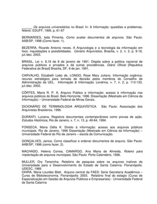 ______ Os arquivos universitários no Brasil. In: A Informação: questões e problemas.
Niterói: EDUFF, 1995. p. 61-67
BERNARDES, Ieda Pimenta. Como avaliar documentos de arquivos. São Paulo:
AAB/SP, 1998 (Como fazer, 1).
BEZERRA, Ricardo Antonio neves. A Arquivologia e a tecnologia da informação em
foco: inquietações e possibilidades. Cenário Arquivístico, Brasília, v. 2, n. 2, p. 9-18,
jul./dez. 2003.
BRASIL. Lei n. 8.19 de 8 de janeiro de 1991. Dispõe sobre a politica nacional de
arquivos públicos e privados e dá outras providências. Diário Oficial [Republica
Federativa do Brasil] Brasília, DF, 9 de jan. 1991.
CARVALHO, Elizabeth Leão de, LONGO, Rose Mary Juliano. Informação orgânica:
recurso estratégico para tomada de decisão pelos membros do Conselho de
Administração da UEL. Informação & Informação, Londrina, v. 7, n. 2, p. 113-133,
jul./dez. 2002.
CÔRTES, Maria R. P. A. Arquivo Público e informação: acesso à informação nos
arquivos públicos do Brasil. Belo Horizonte, 1996. Dissertação (Mestrado em Ciência da
Informação) – Universidade Federal de Minas Gerais.
DICIONÁRIO DE TERMINOLOGIA ARQUIVÍSTICA. São Paulo: Associação dos
Arquivistas Brasileiros, 1996.
DURANTI, Luciana. Registros documentais contemporâneos como provas de ação.
Estudos Históricos, Rio de Janeiro, v. 7, n. 13, p. 49-64, 1994.
FONSECA, Maria Odila K. Direito à informação: acesso aos arquivos públicos
municipais. Rio de Janeiro, 1996 Dissertação (Mestrado em Ciência da Informação) –
Universidade Federal do Rio de Janeiro – escola de Comunicação.
GONÇALVES, Janice. Como classificar e ordenar documentos de arquivo. São Paulo:
AAB/SP, 1998 (como fazer, 2).
MACHADO, Helena Correa, CAMARGO, Ana Maria de Almeida. Roteiro para
implantação de arquivos municipais. São Paulo: Porto Calendário, 1996.
MULLER, Ory Terezinha. Relatório de pesquisa sobre os arquivos inativos da
Universidade para o Desenvolvimento do Estado de Santa Catarina. Florianópolis:
UDESC, 1989
OHIRA, Maria Lourdes Blatt. Arquivo central da FAED: Serie Secretaria Acadêmica –
Curso de Biblioteconomia. Florianópolis: 2003. Relatório final do estágio (Curso de
Especialização em Gestão de Arquivos Públicos e Empresariais) - Universidade Federal
de Santa Catarina
 