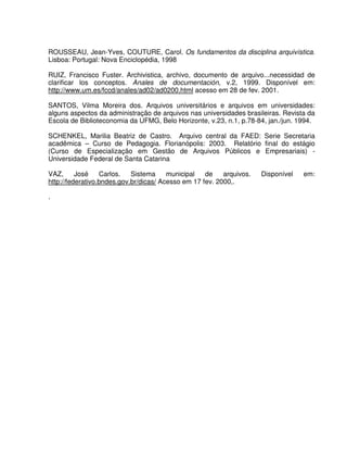 ROUSSEAU, Jean-Yves, COUTURE, Carol. Os fundamentos da disciplina arquivística.
Lisboa: Portugal: Nova Enciclopédia, 1998
RUIZ, Francisco Fuster. Archivistica, archivo, documento de arquivo...necessidad de
clarificar los conceptos. Anales de documentación, v.2, 1999. Disponível em:
http://www.um.es/fccd/anales/ad02/ad0200.html acesso em 28 de fev. 2001.
SANTOS, Vilma Moreira dos. Arquivos universitários e arquivos em universidades:
alguns aspectos da administração de arquivos nas universidades brasileiras. Revista da
Escola de Biblioteconomia da UFMG, Belo Horizonte, v.23, n.1, p.78-84, jan./jun. 1994.
SCHENKEL, Marilia Beatriz de Castro. Arquivo central da FAED: Serie Secretaria
acadêmica – Curso de Pedagogia. Florianópolis: 2003. Relatório final do estágio
(Curso de Especialização em Gestão de Arquivos Públicos e Empresariais) -
Universidade Federal de Santa Catarina
VAZ, José Carlos. Sistema municipal de arquivos. Disponível em:
http://federativo.bndes.gov.br/dicas/ Acesso em 17 fev. 2000,.
.
 