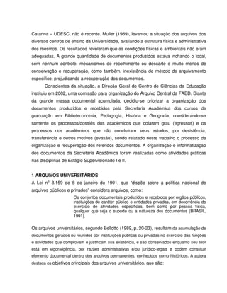 Catarina – UDESC, não é recente. Muller (1989), levantou a situação dos arquivos dos
diversos centros de ensino da Universidade, avaliando a estrutura física e administrativa
dos mesmos. Os resultados revelaram que as condições físicas e ambientais não eram
adequadas. A grande quantidade de documentos produzidos estava inchando o local,
sem nenhum controle, mecanismos de recolhimento ou descarte e muito menos de
conservação e recuperação, como também, inexistência de método de arquivamento
específico, prejudicando a recuperação dos documentos.
Conscientes da situação, a Direção Geral do Centro de Ciências da Educação
instituiu em 2002, uma comissão para organização do Arquivo Central da FAED. Diante
da grande massa documental acumulada, decidiu-se priorizar a organização dos
documentos produzidos e recebidos pela Secretaria Acadêmica dos cursos de
graduação em Biblioteconomia, Pedagogia, História e Geografia, considerando-se
somente os processos/dossiês dos acadêmicos que colaram grau (egressos) e os
processos dos acadêmicos que não concluíram seus estudos, por desistência,
transferência e outros motivos (evasão), sendo relatado neste trabalho o processo de
organização e recuperação dos referidos documentos. A organização e informatização
dos documentos da Secretaria Acadêmica foram realizadas como atividades práticas
nas disciplinas de Estágio Supervisionado I e II.
1 ARQUIVOS UNIVERSITÁRIOS
A Lei no
8.159 de 8 de janeiro de 1991, que “dispõe sobre a política nacional de
arquivos públicos e privados” considera arquivos, como:
Os conjuntos documentais produzidos e recebidos por órgãos públicos,
instituições de caráter público e entidades privadas, em decorrência do
exercício de atividades específicas, bem como por pessoa física,
qualquer que seja o suporte ou a natureza dos documentos (BRASIL,
1991).
Os arquivos universitários, segundo Bellotto (1989, p. 20-23), resultam da acumulação de
documentos gerados ou reunidos por instituições públicas ou privadas no exercício das funções
e atividades que comprovam e justificam sua existência, e são conservados enquanto seu teor
está em vigor/vigência, por razões administrativas e/ou jurídico-legais e podem constituir
elemento documental dentro dos arquivos permanentes, conhecidos como históricos. A autora
destaca os objetivos principais dos arquivos universitários, que são:
 