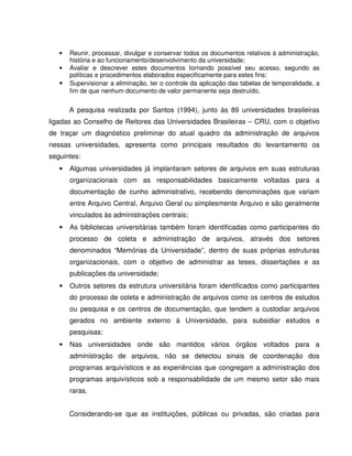 • Reunir, processar, divulgar e conservar todos os documentos relativos à administração,
história e ao funcionamento/desenvolvimento da universidade;
• Avaliar e descrever estes documentos tornando possível seu acesso, segundo as
políticas e procedimentos elaborados especificamente para estes fins;
• Supervisionar a eliminação, ter o controle da aplicação das tabelas de temporalidade, a
fim de que nenhum documento de valor permanente seja destruído.
A pesquisa realizada por Santos (1994), junto às 89 universidades brasileiras
ligadas ao Conselho de Reitores das Universidades Brasileiras – CRU, com o objetivo
de traçar um diagnóstico preliminar do atual quadro da administração de arquivos
nessas universidades, apresenta como principais resultados do levantamento os
seguintes:
• Algumas universidades já implantaram setores de arquivos em suas estruturas
organizacionais com as responsabilidades basicamente voltadas para a
documentação de cunho administrativo, recebendo denominações que variam
entre Arquivo Central, Arquivo Geral ou simplesmente Arquivo e são geralmente
vinculados às administrações centrais;
• As bibliotecas universitárias também foram identificadas como participantes do
processo de coleta e administração de arquivos, através dos setores
denominados “Memórias da Universidade”, dentro de suas próprias estruturas
organizacionais, com o objetivo de administrar as teses, dissertações e as
publicações da universidade;
• Outros setores da estrutura universitária foram identificados como participantes
do processo de coleta e administração de arquivos como os centros de estudos
ou pesquisa e os centros de documentação, que tendem a custodiar arquivos
gerados no ambiente externo à Universidade, para subsidiar estudos e
pesquisas;
• Nas universidades onde são mantidos vários órgãos voltados para a
administração de arquivos, não se detectou sinais de coordenação dos
programas arquivísticos e as experiências que congregam a administração dos
programas arquivísticos sob a responsabilidade de um mesmo setor são mais
raras.
Considerando-se que as instituições, públicas ou privadas, são criadas para
 
