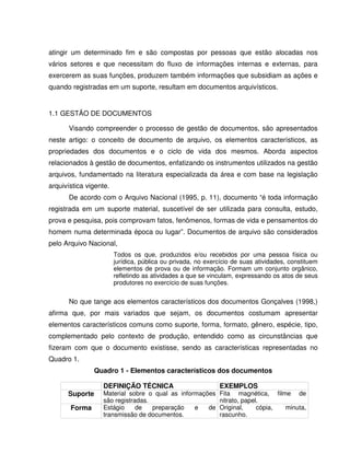 atingir um determinado fim e são compostas por pessoas que estão alocadas nos
vários setores e que necessitam do fluxo de informações internas e externas, para
exercerem as suas funções, produzem também informações que subsidiam as ações e
quando registradas em um suporte, resultam em documentos arquivísticos.
1.1 GESTÃO DE DOCUMENTOS
Visando compreender o processo de gestão de documentos, são apresentados
neste artigo: o conceito de documento de arquivo, os elementos característicos, as
propriedades dos documentos e o ciclo de vida dos mesmos. Aborda aspectos
relacionados à gestão de documentos, enfatizando os instrumentos utilizados na gestão
arquivos, fundamentado na literatura especializada da área e com base na legislação
arquivística vigente.
De acordo com o Arquivo Nacional (1995, p. 11), documento “é toda informação
registrada em um suporte material, suscetível de ser utilizada para consulta, estudo,
prova e pesquisa, pois comprovam fatos, fenômenos, formas de vida e pensamentos do
homem numa determinada época ou lugar”. Documentos de arquivo são considerados
pelo Arquivo Nacional,
Todos os que, produzidos e/ou recebidos por uma pessoa física ou
jurídica, pública ou privada, no exercício de suas atividades, constituem
elementos de prova ou de informação. Formam um conjunto orgânico,
refletindo as atividades a que se vinculam, expressando os atos de seus
produtores no exercício de suas funções.
No que tange aos elementos característicos dos documentos Gonçalves (1998,)
afirma que, por mais variados que sejam, os documentos costumam apresentar
elementos característicos comuns como suporte, forma, formato, gênero, espécie, tipo,
complementado pelo contexto de produção, entendido como as circunstâncias que
fizeram com que o documento existisse, sendo as características representadas no
Quadro 1.
Quadro 1 - Elementos característicos dos documentos
DEFINIÇÃO TÉCNICA EXEMPLOS
Suporte Material sobre o qual as informações
são registradas.
Fita magnética, filme de
nitrato, papel.
Forma Estágio de preparação e de
transmissão de documentos.
Original, cópia, minuta,
rascunho.
 