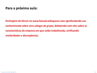 Para a próxima aula:


      Participem do fórum no www.faeead.wikispaces.com aprofundando seu
      conhecimento sobre seus colegas de grupo, debatendo com eles sobre as
      características da empresa em que estão trabalhando, verificando
      similaridades e discrepâncias.




leopoldo.oliveira@fgv.br                                                      41
 