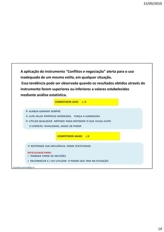 15/09/2010




        A aplicação do instrumento "Conflitos e negociação" alerta para o uso
        inadequado de um mesmo estilo, em qualquer situação.
         Essa tendência pode ser observada quando os resultados obtidos através do
        instrumento forem superiores ou inferiores a valores estabelecidos
        mediante análise estatística.




leopoldo.oliveira@fgv.br




                                                                                        14
 