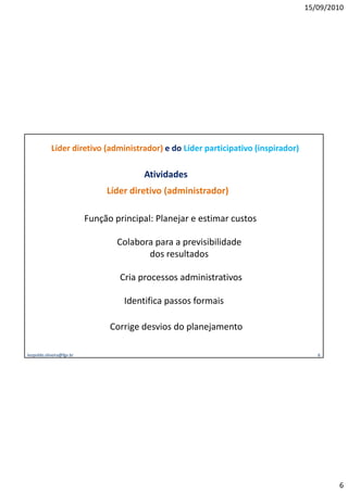 15/09/2010




            Líder diretivo (administrador) e do Líder participativo (inspirador)

                                         Atividades
                                Líder diretivo (administrador)

                           Função principal: Planejar e estimar custos

                                   Colabora para a p
                                            p      previsibilidade
                                          dos resultados

                                   Cria processos administrativos

                                    Identifica passos formais

                                 Corrige desvios do planejamento

leopoldo.oliveira@fgv.br                                                              6




                                                                                           6
 