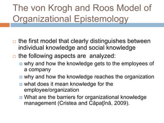 The von Krogh and Roos Model of
Organizational Epistemology
 the first model that clearly distinguishes between
individual knowledge and social knowledge
 the following aspects are analyzed:
 why and how the knowledge gets to the employees of
a company
 why and how the knowledge reaches the organization
 what does it mean knowledge for the
employee/organization
 What are the barriers for organizational knowledge
management (Cristea and Căpaţînă, 2009).
 